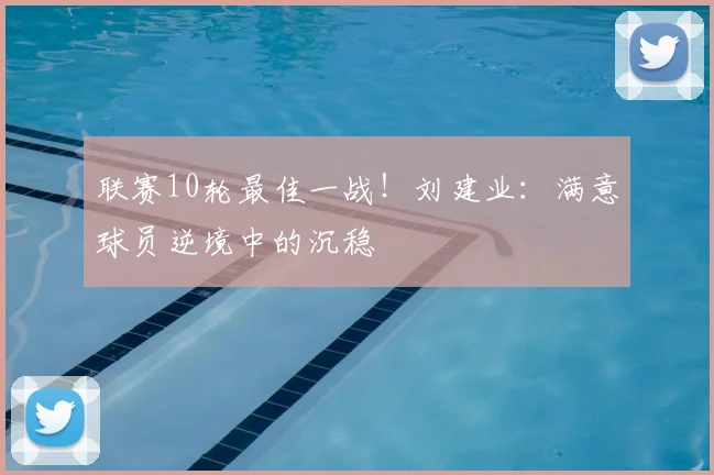 联赛10轮最佳一战！刘建业：满意球员逆境中的沉稳