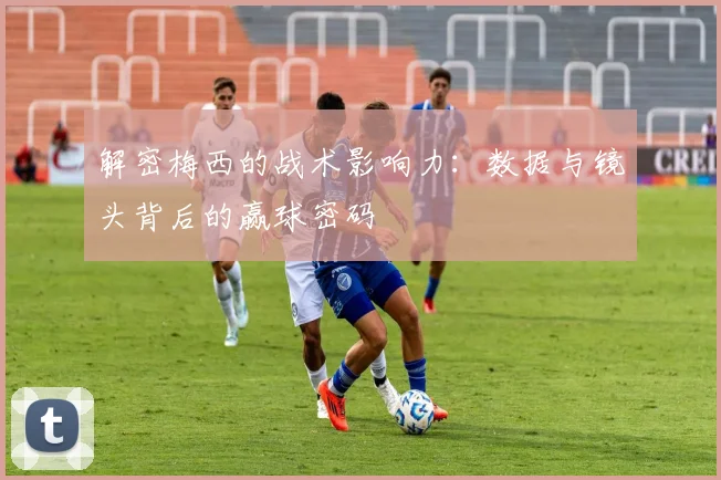 解密梅西的战术影响力:数据与镜头背后的赢球密码