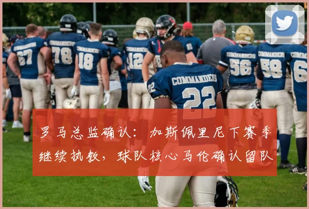 罗马总监确认:加斯佩里尼下赛季继续执教,球队核心马伦确认留队