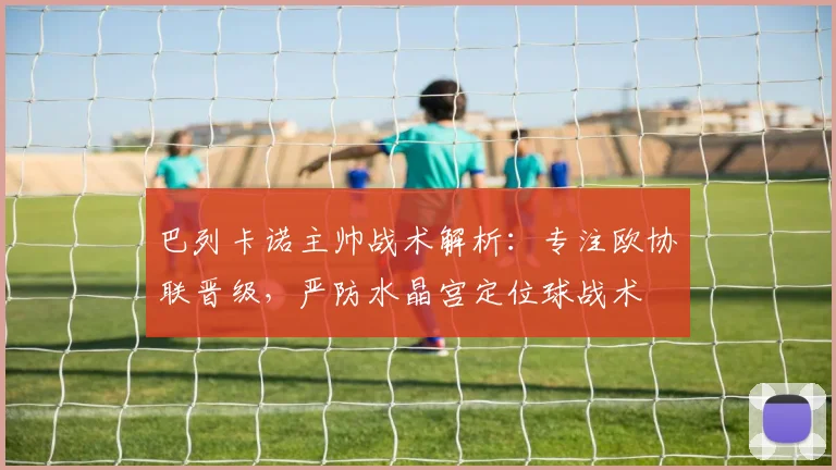 巴列卡诺主帅战术解析:专注欧协联晋级,严防水晶宫定位球战术
