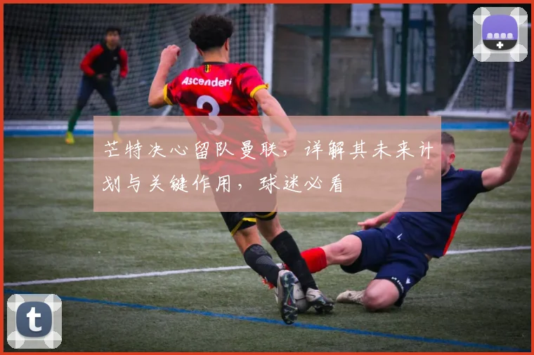芒特决心留队曼联,详解其未来计划与关键作用,球迷必看