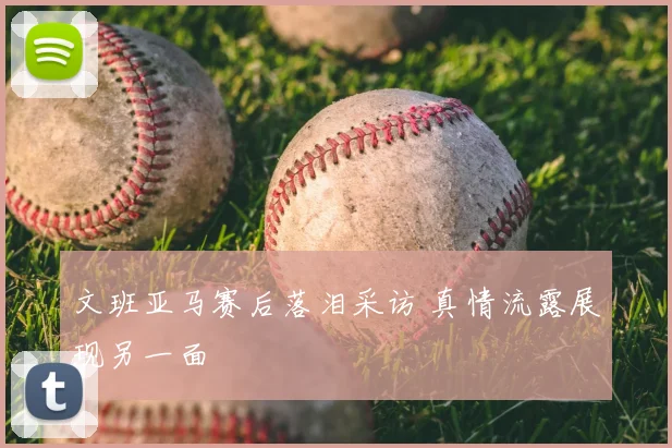 文班亚马赛后落泪采访 真情流露展现另一面