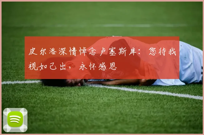皮尔洛深情悼念卢塞斯库：您待我视如己出，永怀感恩