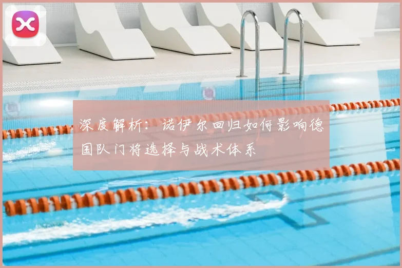 深度解析:诺伊尔回归如何影响德国队门将选择与战术体系