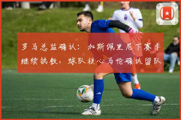 罗马总监确认：加斯佩里尼下赛季继续执教，球队核心马伦确认留队